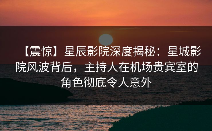【震惊】星辰影院深度揭秘：星城影院风波背后，主持人在机场贵宾室的角色彻底令人意外