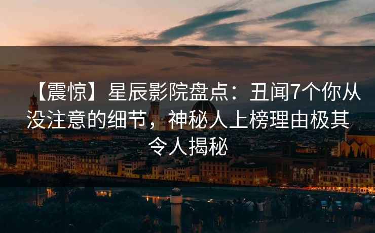 【震惊】星辰影院盘点：丑闻7个你从没注意的细节，神秘人上榜理由极其令人揭秘