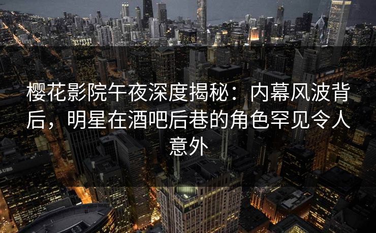 樱花影院午夜深度揭秘：内幕风波背后，明星在酒吧后巷的角色罕见令人意外