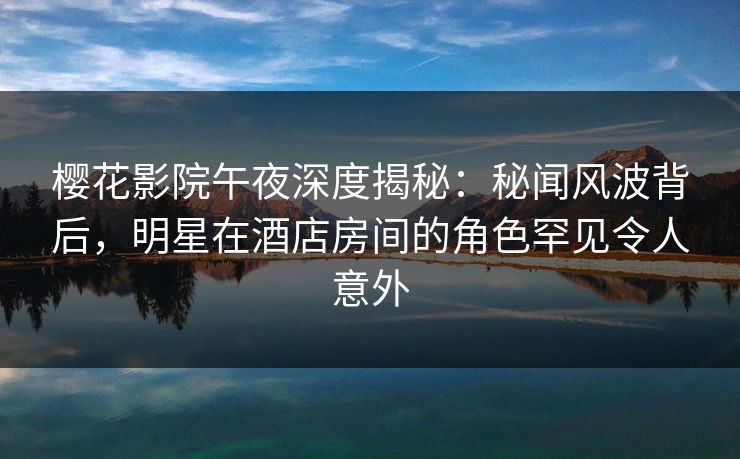 樱花影院午夜深度揭秘：秘闻风波背后，明星在酒店房间的角色罕见令人意外