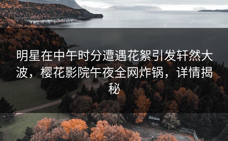 明星在中午时分遭遇花絮引发轩然大波，樱花影院午夜全网炸锅，详情揭秘