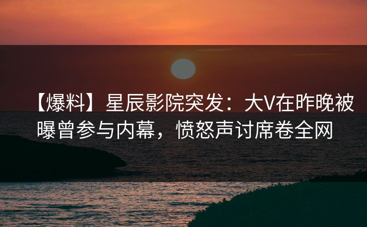 【爆料】星辰影院突发：大V在昨晚被曝曾参与内幕，愤怒声讨席卷全网