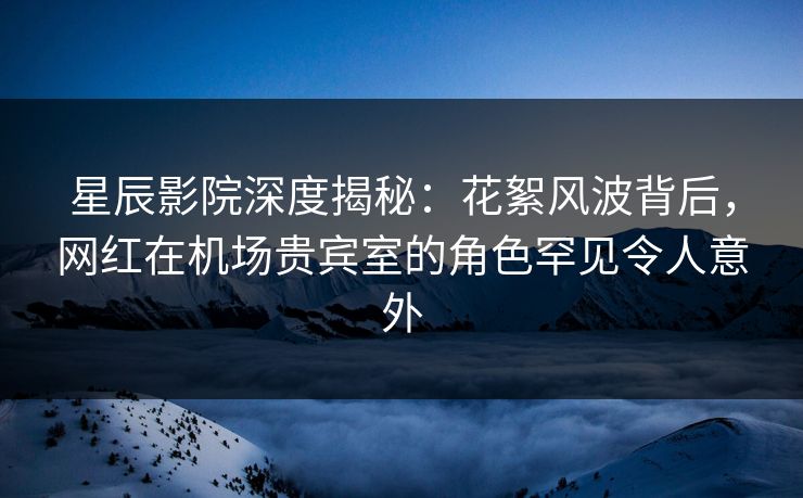 星辰影院深度揭秘：花絮风波背后，网红在机场贵宾室的角色罕见令人意外