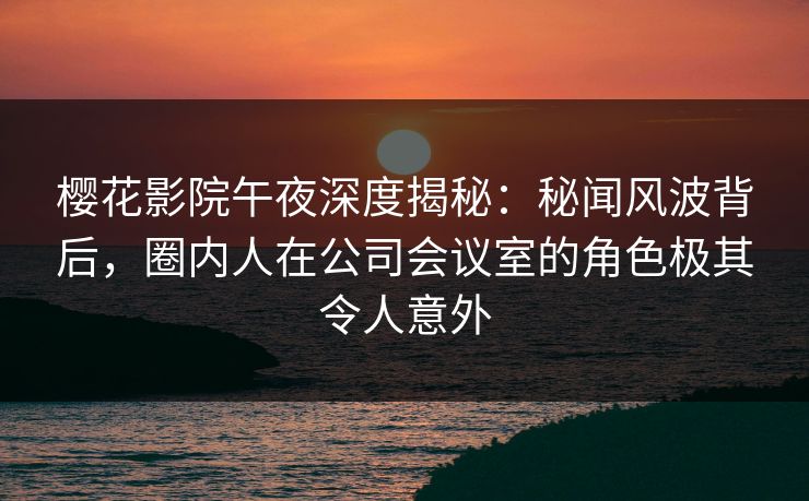 樱花影院午夜深度揭秘：秘闻风波背后，圈内人在公司会议室的角色极其令人意外