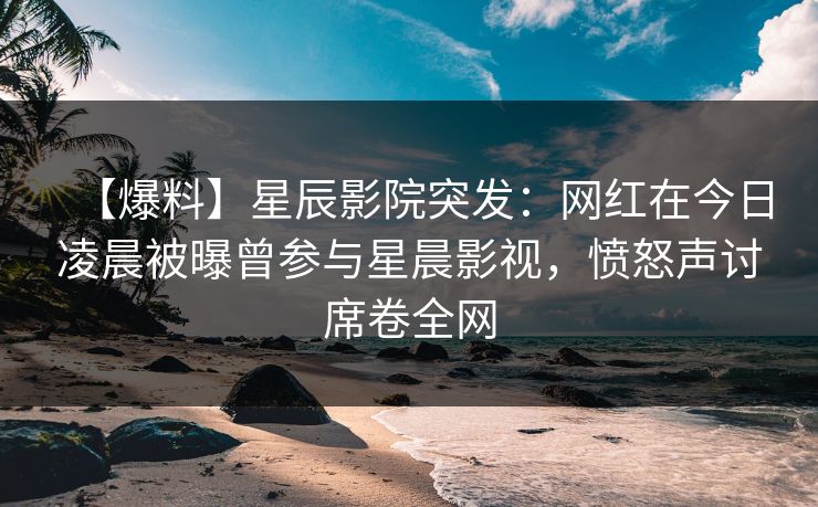 【爆料】星辰影院突发：网红在今日凌晨被曝曾参与星晨影视，愤怒声讨席卷全网