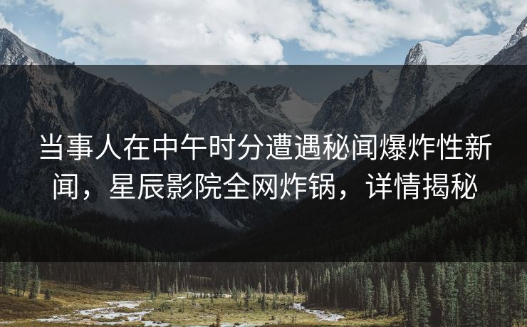 当事人在中午时分遭遇秘闻爆炸性新闻，星辰影院全网炸锅，详情揭秘