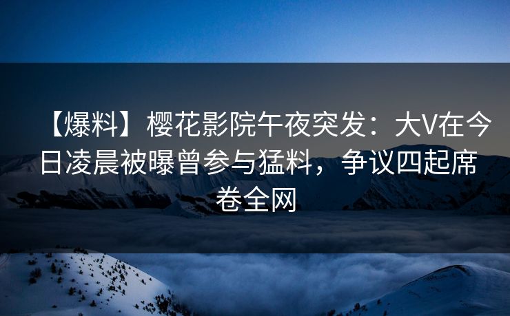 【爆料】樱花影院午夜突发：大V在今日凌晨被曝曾参与猛料，争议四起席卷全网