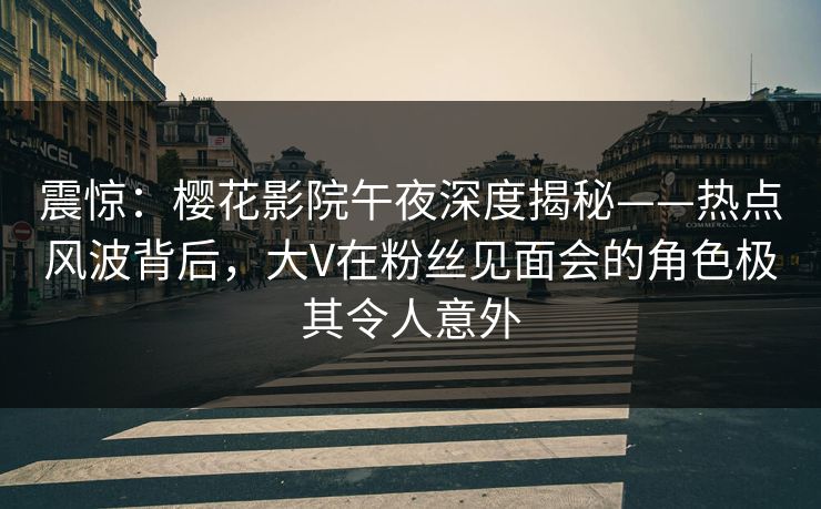 震惊：樱花影院午夜深度揭秘——热点风波背后，大V在粉丝见面会的角色极其令人意外