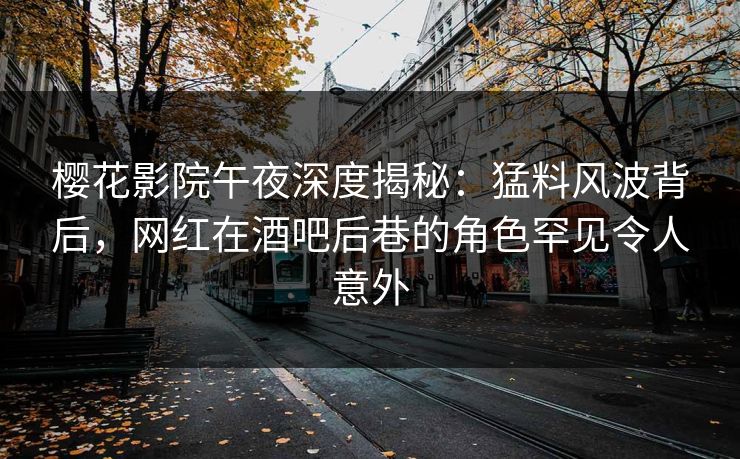 樱花影院午夜深度揭秘：猛料风波背后，网红在酒吧后巷的角色罕见令人意外