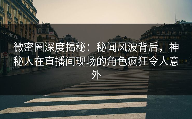 微密圈深度揭秘：秘闻风波背后，神秘人在直播间现场的角色疯狂令人意外