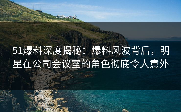 51爆料深度揭秘：爆料风波背后，明星在公司会议室的角色彻底令人意外