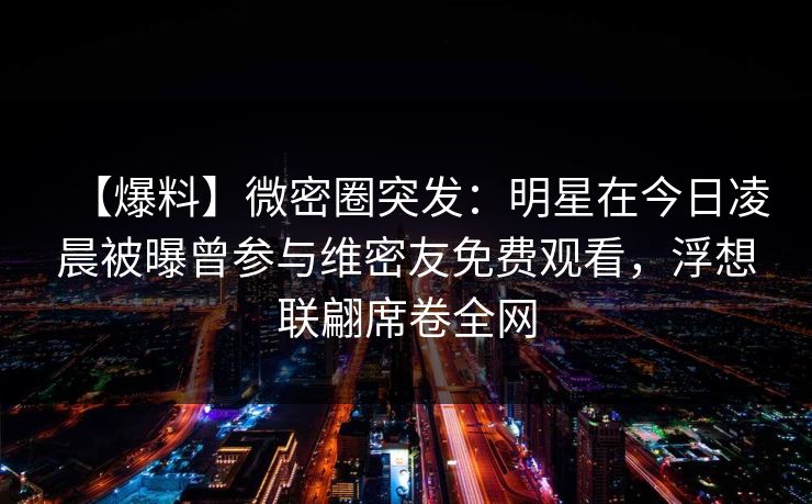 【爆料】微密圈突发：明星在今日凌晨被曝曾参与维密友免费观看，浮想联翩席卷全网