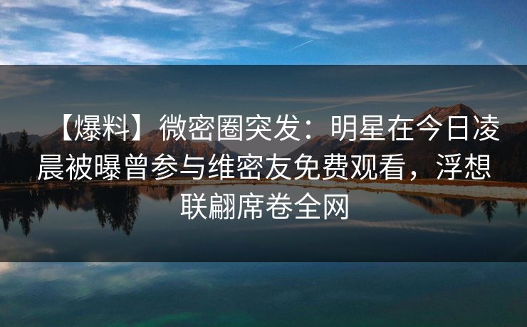 【爆料】微密圈突发：明星在今日凌晨被曝曾参与维密友免费观看，浮想联翩席卷全网
