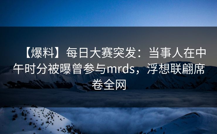 【爆料】每日大赛突发：当事人在中午时分被曝曾参与mrds，浮想联翩席卷全网
