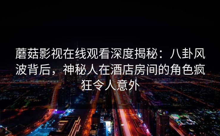 蘑菇影视在线观看深度揭秘：八卦风波背后，神秘人在酒店房间的角色疯狂令人意外