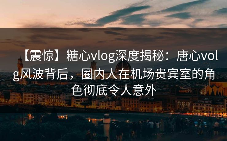 【震惊】糖心vlog深度揭秘：唐心volg风波背后，圈内人在机场贵宾室的角色彻底令人意外