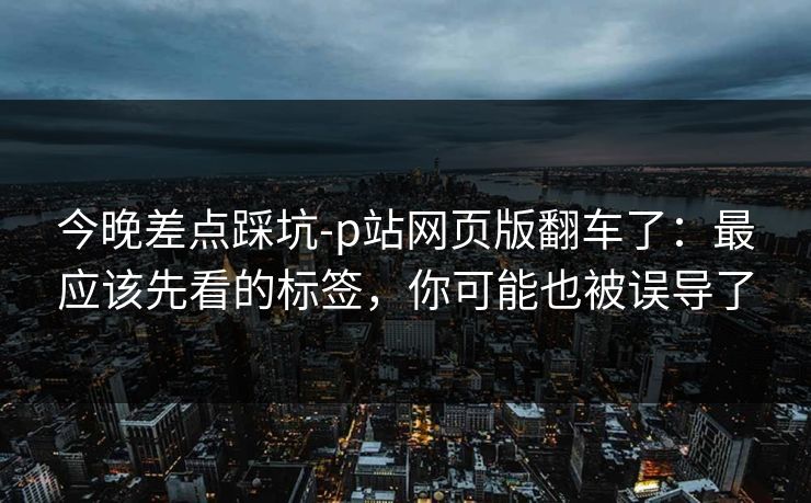 今晚差点踩坑-p站网页版翻车了:最应该先看的标签,你可能也被误导了 今晚差点踩坑-p站网页版翻车了:最应该先看的标签,你可能也被误导了