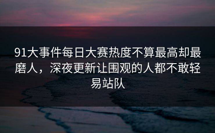 91大事件每日大赛热度不算最高却最磨人，深夜更新让围观的人都不敢轻易站队