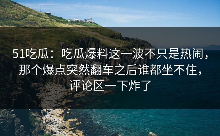 51吃瓜：吃瓜爆料这一波不只是热闹，那个爆点突然翻车之后谁都坐不住，评论区一下炸了