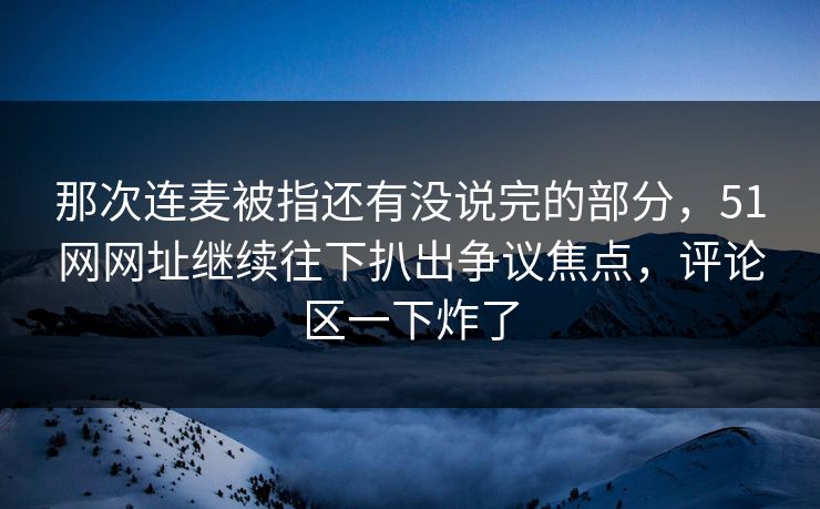 那次连麦被指还有没说完的部分，51网网址继续往下扒出争议焦点，评论区一下炸了