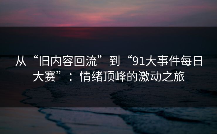 从“旧内容回流”到“91大事件每日大赛”：情绪顶峰的激动之旅
