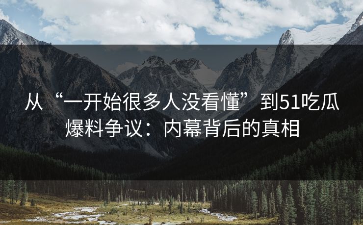 从“一开始很多人没看懂”到51吃瓜爆料争议：内幕背后的真相