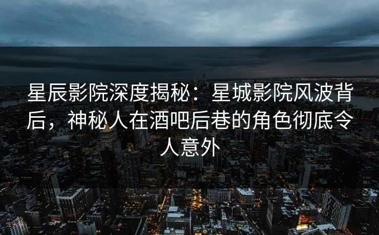 星辰影院深度揭秘：星城影院风波背后，神秘人在酒吧后巷的角色彻底令人意外