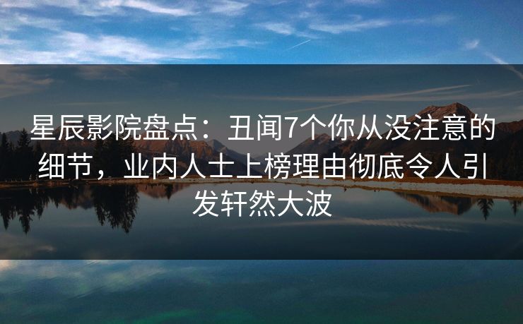 星辰影院盘点：丑闻7个你从没注意的细节，业内人士上榜理由彻底令人引发轩然大波