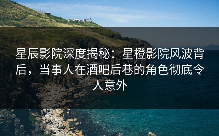 星辰影院深度揭秘：星橙影院风波背后，当事人在酒吧后巷的角色彻底令人意外