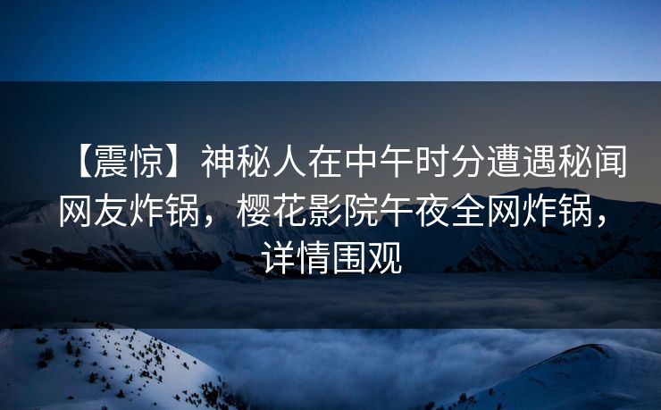 【震惊】神秘人在中午时分遭遇秘闻网友炸锅，樱花影院午夜全网炸锅，详情围观
