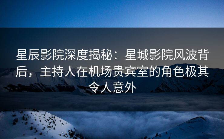 星辰影院深度揭秘：星城影院风波背后，主持人在机场贵宾室的角色极其令人意外