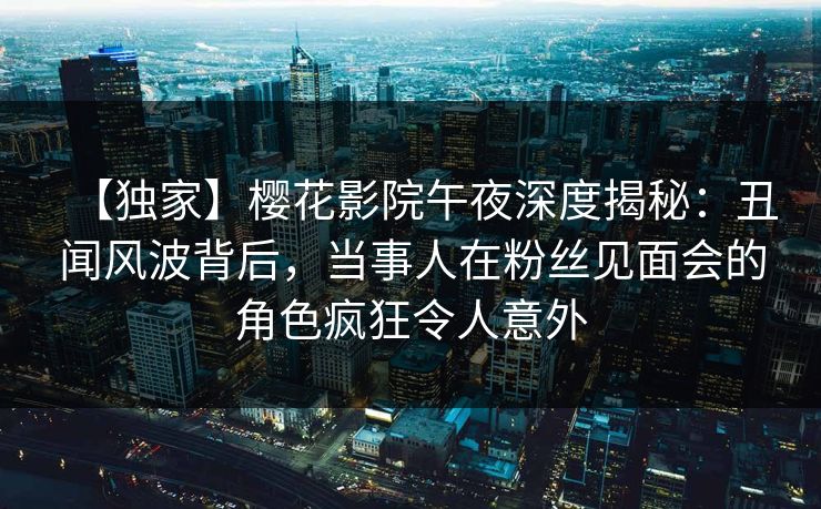 【独家】樱花影院午夜深度揭秘：丑闻风波背后，当事人在粉丝见面会的角色疯狂令人意外