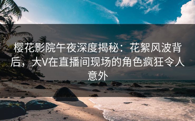 樱花影院午夜深度揭秘：花絮风波背后，大V在直播间现场的角色疯狂令人意外