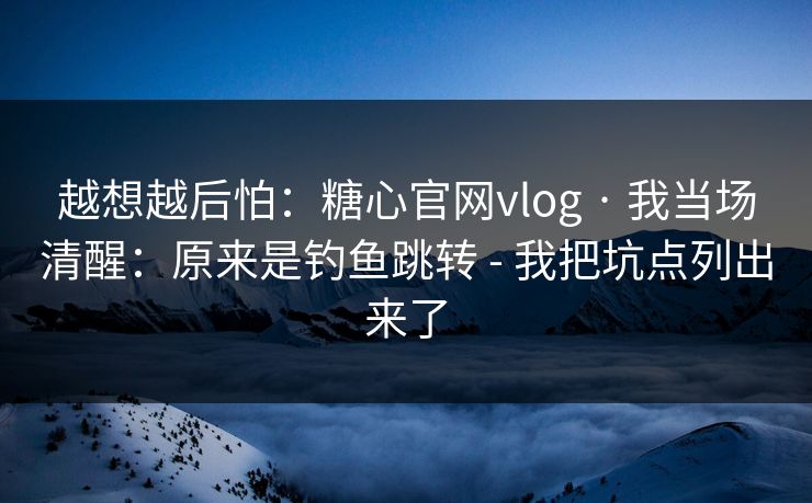 越想越后怕：糖心官网vlog · 我当场清醒：原来是钓鱼跳转 - 我把坑点列出来了