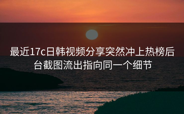 最近17c日韩视频分享突然冲上热榜后台截图流出指向同一个细节 最近17c日韩视频分享突然冲上热榜后台截图流出指向同一个细节