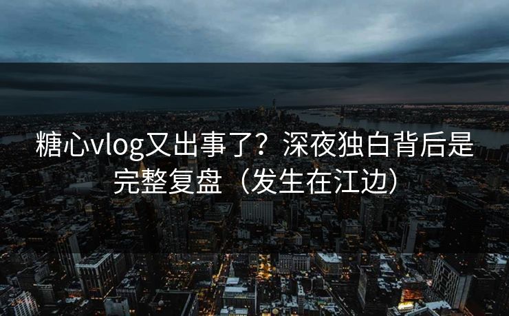 糖心vlog又出事了？深夜独白背后是完整复盘（发生在江边）