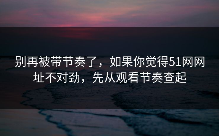 别再被带节奏了,如果你觉得51网网址不对劲,先从观看节奏查起 别再被带节奏了,如果你觉得51网网址不对劲,先从观看节奏查起